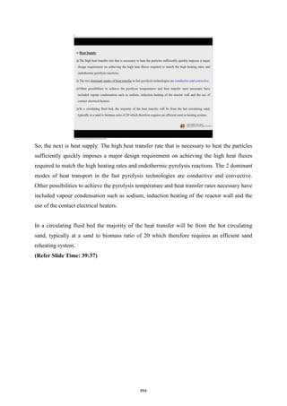 So, the next is heat supply. The high heat transfer rate that is necessary to heat the particles
sufficiently quickly imposes a major design requirement on achieving the high heat fluxes
required to match the high heating rates and endothermic pyrolysis reactions. The 2 dominant
modes of heat transport in the fast pyrolysis technologies are conductive and convective.
Other possibilities to achieve the pyrolysis temperature and heat transfer rates necessary have
included vapour condensation such as sodium, induction heating of the reactor wall and the
use of the contact electrical heaters.
In a circulating fluid bed the majority of the heat transfer will be from the hot circulating
sand, typically at a sand to biomass ratio of 20 which therefore requires an efficient sand
reheating system.
(Refer Slide Time: 39:37)
854
 