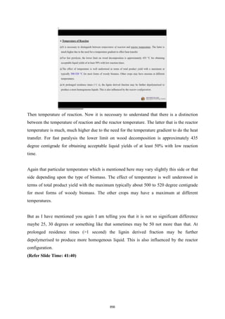 Then temperature of reaction. Now it is necessary to understand that there is a distinction
between the temperature of reaction and the reactor temperature. The latter that is the reactor
temperature is much, much higher due to the need for the temperature gradient to do the heat
transfer. For fast paralysis the lower limit on wood decomposition is approximately 435
degree centigrade for obtaining acceptable liquid yields of at least 50% with low reaction
time.
Again that particular temperature which is mentioned here may vary slightly this side or that
side depending upon the type of biomass. The effect of temperature is well understood in
terms of total product yield with the maximum typically about 500 to 520 degree centigrade
for most forms of woody biomass. The other crops may have a maximum at different
temperatures.
But as I have mentioned you again I am telling you that it is not so significant difference
maybe 25, 30 degrees or something like that sometimes may be 50 not more than that. At
prolonged residence times (>1 second) the lignin derived fraction may be further
depolymerised to produce more homogenous liquid. This is also influenced by the reactor
configuration.
(Refer Slide Time: 41:40)
856
 