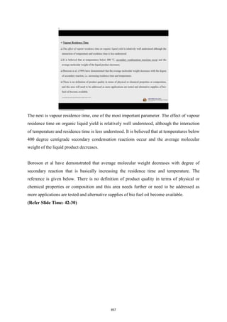 The next is vapour residence time, one of the most important parameter. The effect of vapour
residence time on organic liquid yield is relatively well understood, although the interaction
of temperature and residence time is less understood. It is believed that at temperatures below
400 degree centigrade secondary condensation reactions occur and the average molecular
weight of the liquid product decreases.
Boroson et al have demonstrated that average molecular weight decreases with degree of
secondary reaction that is basically increasing the residence time and temperature. The
reference is given below. There is no definition of product quality in terms of physical or
chemical properties or composition and this area needs further or need to be addressed as
more applications are tested and alternative supplies of bio fuel oil become available.
(Refer Slide Time: 42:30)
857
 