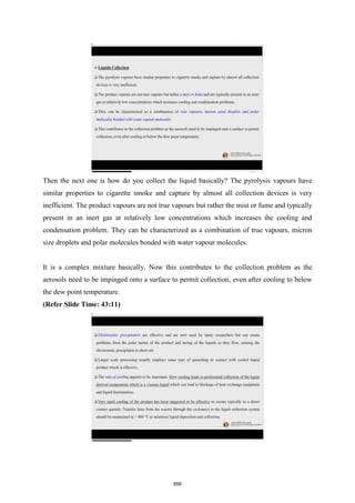Then the next one is how do you collect the liquid basically? The pyrolysis vapours have
similar properties to cigarette smoke and capture by almost all collection devices is very
inefficient. The product vapours are not true vapours but rather the mist or fume and typically
present in an inert gas at relatively low concentrations which increases the cooling and
condensation problem. They can be characterized as a combination of true vapours, micron
size droplets and polar molecules bonded with water vapour molecules.
It is a complex mixture basically. Now this contributes to the collection problem as the
aerosols need to be impinged onto a surface to permit collection, even after cooling to below
the dew point temperature.
(Refer Slide Time: 43:11)
858
 