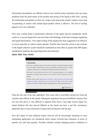 Electrostatic precipitators are effective and are now used by many researchers, but can create
problems from the polar nature of the product and arcing of the liquid as they flow, causing
the electrostatic precipitator to short out. Larger scale processing usually employs some type
of quenching or contact with cooled liquid product which is effective. The rate of cooling
appears to be very important.
Now slow cooling leads to preferential collection of the lignin derived components which
results in a viscous liquid and it can also lead to the blockage of the heat exchange equipment
and liquid fractionation. Very rapid cooling of the product has been suggested to be effective
as occurs typically in a direct contact quench. Transfer lines from the reactor to the cyclones
to the liquid collection system should be maintained at more than or greater than 400 degree
centigrade to minimise the liquid deposition and collection.
(Refer Slide Time: 44:03)
Then the next one is the char separation. Now some char is inevitably carried over from the
cyclones and collects in the liquid. Subsequent separation has proved difficult, because they
are very fine and it is very difficult to separate them from a very high viscous liquid. So,
liquid filtration has also proved difficult as the liquid can have a gel like consistency
apparently due to some interaction of lignin derived fraction with the char.
Now this aspect of char reduction and/or removal will be increasingly important as more
demanding applications are introduced which require lowered char tolerances in terms of
particle size and total quantity. Possible solutions include changing process conditions to
859
 