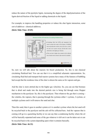reduce the nature of the pyrolytic lignin, increasing the degree of the depolymerization of the
lignin derived fraction of the liquid or adding chemicals to the liquid.
For example, to improve the handling properties or reduce the char lignin interaction, some
sort of additives - chemical additives.
(Refer Slide Time: 45:05)
So, now we will talk about the reactors for biooil production. So, this is one classical
circulating fluidized bed. You can see that it is a simplified schematic representation. So,
circulating fluid bed and transport bed reactor systems have many of the features of bubbling
bed except that the residence time of the char is almost the same as for vapours and gas.
And the char is more attrited due to the higher gas velocities. So, you can see that biomass
that is dried and made into the desired particle size is being fed through some Hopper
mechanism to the pyrolyser. So, this is the pyrolyzer. Then whatever the gas that is coming -
the volatiles, the vapours, that is passing through the cyclones either 1 cyclone, 2 cyclone, or
multiple cyclones and it will remove the sand and char.
Then this sand, then it goes to another system or it is another cyclone where the hot sand will
be recycled back to the pyrolyzer and the ash will be collected here. And the vapours that is
coming will go to a quenching facility or we can say that a condensing facility where the oil
will be basically separated and some of the gas whatever is left out it can be taken out or can
be recycled back to the system depending upon what it contains basically.
(Refer Slide Time: 46:32)
860
 
