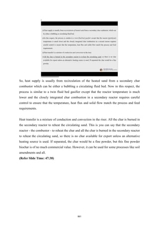 So, heat supply is usually from recirculation of the heated sand from a secondary char
combustor which can be either a bubbling a circulating fluid bed. Now in this respect, the
process is similar to a twin fluid bed gasifier except that the reactor temperature is much
lower and the closely integrated char combustion in a secondary reactor requires careful
control to ensure that the temperature, heat flux and solid flow match the process and feed
requirements.
Heat transfer is a mixture of conduction and convection in the riser. All the char is burned in
the secondary reactor to reheat the circulating sand. This is you can say that the secondary
reactor - the combustor - to reheat the char and all the char is burned in the secondary reactor
to reheat the circulating sand, so there is no char available for export unless an alternative
heating source is used. If separated, the char would be a fine powder, but this fine powder
biochar is of no much commercial value. However, it can be used for some processes like soil
amendments and all.
(Refer Slide Time: 47:38)
861
 
