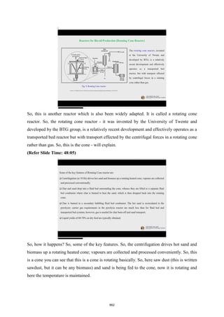 So, this is another reactor which is also been widely adapted. It is called a rotating cone
reactor. So, the rotating cone reactor - it was invented by the University of Twente and
developed by the BTG group, is a relatively recent development and effectively operates as a
transported bed reactor but with transport effected by the centrifugal forces in a rotating cone
rather than gas. So, this is the cone - will explain.
(Refer Slide Time: 48:05)
So, how it happens? So, some of the key features. So, the centrifugation drives hot sand and
biomass up a rotating heated cone; vapours are collected and processed conveniently. So, this
is a cone you can see that this is a cone is rotating basically. So, here saw dust (this is written
sawdust, but it can be any biomass) and sand is being fed to the cone, now it is rotating and
here the temperature is maintained.
862
 