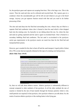 So, the pyrolysis gases and vapours are escaping from here. This is the large view. This is the
reactor. Then the sand and char can be collected and recycled back. The vapours goes to a
condenser where the uncondensable gas will be left out and whatever you get is the biooil
storage. Anyway you get aqueous fraction mixed with that and you need to do further
processing of that.
The char and sand drop into the fluid bed surrounding the cone, whence they are lifted to a
separate fluid bed combustor where char is burned to heat the sand which is then dropped
back into the rotating cone. So, basically we are talking about this one. So, where the char
and sand are getting separated and the sand is again re-circulated back. Char is burned in a
secondary bubbling fluid bed combustor. The hot sand is re-circulated to the pyrolyzer;
carrier gas requirements in the pyrolysis reactor are much less than for the fluid bed and
transported bed systems.
However, gas is needed for the char to burn off and the sand transport. Liquid yields of about
60 to 70% on dry feed are typically obtained in this type of a rotating corn bed pyrolysis.
(Refer Slide Time: 49:45)
So, then we will talk about ablative reactor. Ablative pyrolysis is substantially different in
concept compared to other methods of fast pyrolysis. In all the other methods the rate of
reaction is limited by the rate of heat transfer through the biomass particles which is why
small particles are required. In fast pyrolysis, slow pyrolysis whatever you talk about. So, the
mode of reaction ablative pyrolysis is like melting butter in the frying pan.
863
 