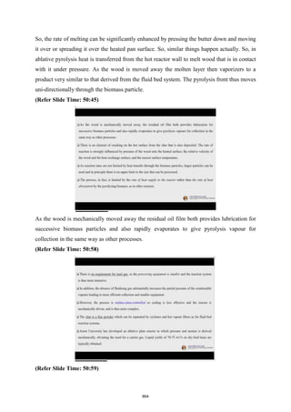 So, the rate of melting can be significantly enhanced by pressing the butter down and moving
it over or spreading it over the heated pan surface. So, similar things happen actually. So, in
ablative pyrolysis heat is transferred from the hot reactor wall to melt wood that is in contact
with it under pressure. As the wood is moved away the molten layer then vaporizers to a
product very similar to that derived from the fluid bed system. The pyrolysis front thus moves
uni-directionally through the biomass particle.
(Refer Slide Time: 50:45)
As the wood is mechanically moved away the residual oil film both provides lubrication for
successive biomass particles and also rapidly evaporates to give pyrolysis vapour for
collection in the same way as other processes.
(Refer Slide Time: 50:58)
(Refer Slide Time: 50:59)
864
 
