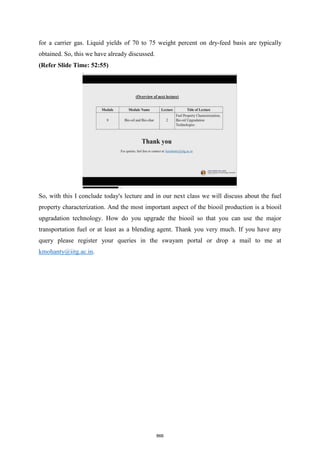 for a carrier gas. Liquid yields of 70 to 75 weight percent on dry-feed basis are typically
obtained. So, this we have already discussed.
(Refer Slide Time: 52:55)
So, with this I conclude today's lecture and in our next class we will discuss about the fuel
property characterization. And the most important aspect of the biooil production is a biooil
upgradation technology. How do you upgrade the biooil so that you can use the major
transportation fuel or at least as a blending agent. Thank you very much. If you have any
query please register your queries in the swayam portal or drop a mail to me at
kmohanty@iitg.ac.in.
866
 