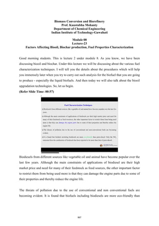 Biomass Conversion and Biorefinery
Prof. Kaustubha Mohanty
Department of Chemical Engineering
Indian Institute of Technology-Guwahati
Module 08
Lecture-23
Factors Affecting Biooil, Biochar production, Fuel Properties Characterization
Good morning students. This is lecture 2 under module 8. As you know, we have been
discussing biooil and biochar. Under this lecture we will be discussing about the various fuel
characterization techniques. I will tell you the details about the procedures which will help
you immensely later when you try to carry out such analysis for the biofuel that you are going
to produce - especially the liquid biofuels. And then today we will also talk about the biooil
upgradation technologies. So, let us begin.
(Refer Slide Time: 00:57)
Biodiesels from different sources like vegetable oil and animal have become popular over the
last few years. Although the main constraints of applications of biodiesel are their high
market price and need for many of their feedstock as food sources, the other important factor
to restrict them from being used more is that they can damage the engine parts due to some of
their properties and thereby reduce the engine life.
The threats of pollution due to the use of conventional and non conventional fuels are
becoming evident. It is found that biofuels including biodiesels are more eco-friendly than
867
 
