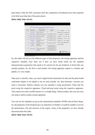 petro-diesel. Only the NOX emissions from the combustion of biodiesels have been reported
to be little more than that of the petro-diesel.
(Refer Slide Time: 01:41)
So, this table will tell you the different types of fuel properties, the testing apparatus and the
respective standard. Now there are 8 here we have listed which are the standard
characterization parameters that needs to be carried out for any biodiesel or biooil that you
actually produce. So, the first is acid number, the testing apparatus require is a burette and
pipette, it is very simple.
Then next is calorific value, you need a digital bomb calorimeter for that and the plain bomb
calorimeter digital or not digital is not an issue actually. So, then kinematic viscosity you
need a viscometer. Relative density you can calculate it using pycnometer. Flash and fire
point using the respective apparatus. Cloud and pour point using the respective apparatus.
Ash content you need a muffle furnace it is a simple thing. Carbon residue, also you can carry
out using a carbon residue content apparatus.
You can see the standards are given the international standards ASTMs and all these things.
So, the properties of the biodiesel give an indication of whether it would be suitable or not for
the performance, life and emission of the engine. Some of the properties we have already
discussed under this table.
(Refer Slide Time: 02:52)
868
 
