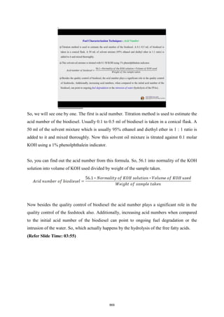 So, we will see one by one. The first is acid number. Titration method is used to estimate the
acid number of the biodiesel. Usually 0.1 to 0.5 ml of biodiesel is taken in a conical flask. A
50 ml of the solvent mixture which is usually 95% ethanol and diethyl ether in 1 : 1 ratio is
added to it and mixed thoroughly. Now this solvent oil mixture is titrated against 0.1 molar
KOH using a 1% phenolphthalein indicator.
So, you can find out the acid number from this formula. So, 56.1 into normality of the KOH
solution into volume of KOH used divided by weight of the sample taken.
Now besides the quality control of biodiesel the acid number plays a significant role in the
quality control of the feedstock also. Additionally, increasing acid numbers when compared
to the initial acid number of the biodiesel can point to ongoing fuel degradation or the
intrusion of the water. So, which actually happens by the hydrolysis of the free fatty acids.
(Refer Slide Time: 03:55)
869
 