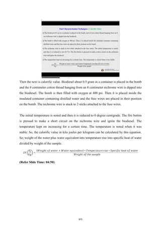 Then the next is calorific value. Biodiesel about 0.5 gram in a container is placed in the bomb
and the 8 centimeter cotton thread hanging from an 8 centimeter nichrome wire is dipped into
the biodiesel. The bomb is then filled with oxygen at 400 psi. Then it is placed inside the
insulated container containing distilled water and the fuse wires are placed in their position
on the bomb. The nichrome wire is stuck to 2 sticks attached to the fuse wires.
The initial temperature is noted and then it is reduced to 0 degree centigrade. The fire button
is pressed to make a short circuit on the nichrome wire and ignite the biodiesel. The
temperature kept on increasing for a certain time. The temperature is noted when it was
stable. So, the calorific value in kilo joules per kilogram can be calculated by this equation.
So, weight of the water plus water equivalent into temperature rise into specific heat of water
divided by weight of the sample.
(Refer Slide Time: 04:50)
870
 