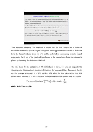 Then kinematic viscosity: The biodiesel is poured into the heat chamber of a Redwood
viscometer and heated up to 40 degree centigrade. The stopper of the viscometer is displaced
to let the heater biodiesel drain out of it and be collected in a measuring cylinder placed
underneath. As 50 ml of the biodiesel is collected in the measuring cylinder the stopper is
placed again to stop the flow of the biodiesel.
The time taken for the collection of 50 ml biodiesel is noted. So, you can calculate the
viscosity using this equation A into time - B by time. So, here A and B are 2 constants for the
specific redwood viscometer A = 0.26 and B = 179, when the time taken is less than 100
second and A becomes 0.24 and B becomes 50 when the time taken is more than 100 second.
(Refer Slide Time: 05:38)
871
 