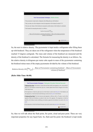 So, the next is relative density. The pycnometer is kept inside a refrigerator after filling them
up with biodiesel. They are taken out of the refrigerator when the temperature of the biodiesel
reached 15 degrees centigrade. The mass and volume of the biodiesel are measured and the
density of the biodiesel is calculated. The formula for measuring the density is as follows. So,
the relative density in kilograms per meter cube equals to mass of the pycnometer containing
the biodiesel minus mass of the empty pycnometer divided by the volume of the biodiesel.
(Refer Slide Time: 06:08)
So, then we will talk about the flash point, fire point, cloud and pour point. These are very
important properties for any liquid fuels. So, flash and fire point: the biodiesel is kept inside
872
 