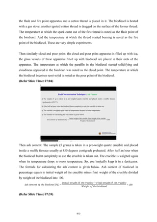 the flash and fire point apparatus and a cotton thread is placed in it. The biodiesel is heated
with a gas stove; another ignited cotton thread is dragged on the surface of the former thread.
The temperature at which the spark came out of the first thread is noted as the flash point of
the biodiesel. And the temperature at which the thread started burning is noted as the fire
point of the biodiesel. These are very simple experiments.
Then similarly cloud and pour point: the cloud and pour point apparatus is filled up with ice,
the glass vessels of these apparatus filled up with biodiesel are placed in their slots of the
apparatus. The temperature at which the paraffin in the biodiesel started solidifying and
cloudiness appeared in the biodiesel was noted as the cloud point. The temperature at which
the biodiesel becomes semi-solid is noted as the pour point of the biodiesel.
(Refer Slide Time: 07:04)
Then ash content: The sample (5 gram) is taken in a pre-weight quartz crucible and placed
inside a muffle furnace usually at 450 degrees centigrade preheated. After half an hour when
the biodiesel burnt completely to ash the crucible is taken out. The crucible is weighed again
when its temperature drops to room temperature. So, you basically keep it in a desiccator.
The formula for calculating the ash content is given below. Ash content of biodiesel in
percentage equals to initial weight of the crucible minus final weight of the crucible divided
by weight of the biodiesel into 100.
(Refer Slide Time: 07:39)
873
 