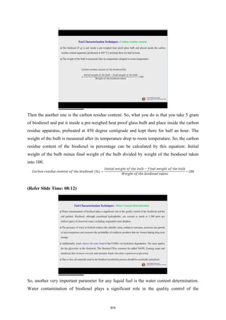 Then the another one is the carbon residue content. So, what you do is that you take 5 gram
of biodiesel and put it inside a pre-weighed heat proof glass bulb and place inside the carbon
residue apparatus, preheated at 450 degree centigrade and kept there for half an hour. The
weight of the bulb is measured after its temperature drop to room temperature. So, the carbon
residue content of the biodiesel in percentage can be calculated by this equation: Initial
weight of the bulb minus final weight of the bulb divided by weight of the biodiesel taken
into 100.
(Refer Slide Time: 08:12)
So, another very important parameter for any liquid fuel is the water content determination.
Water contamination of biodiesel plays a significant role in the quality control of the
874
 