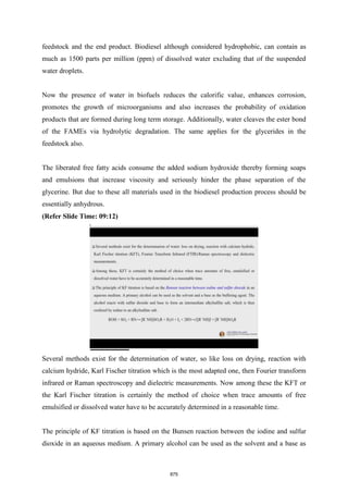 feedstock and the end product. Biodiesel although considered hydrophobic, can contain as
much as 1500 parts per million (ppm) of dissolved water excluding that of the suspended
water droplets.
Now the presence of water in biofuels reduces the calorific value, enhances corrosion,
promotes the growth of microorganisms and also increases the probability of oxidation
products that are formed during long term storage. Additionally, water cleaves the ester bond
of the FAMEs via hydrolytic degradation. The same applies for the glycerides in the
feedstock also.
The liberated free fatty acids consume the added sodium hydroxide thereby forming soaps
and emulsions that increase viscosity and seriously hinder the phase separation of the
glycerine. But due to these all materials used in the biodiesel production process should be
essentially anhydrous.
(Refer Slide Time: 09:12)
Several methods exist for the determination of water, so like loss on drying, reaction with
calcium hydride, Karl Fischer titration which is the most adapted one, then Fourier transform
infrared or Raman spectroscopy and dielectric measurements. Now among these the KFT or
the Karl Fischer titration is certainly the method of choice when trace amounts of free
emulsified or dissolved water have to be accurately determined in a reasonable time.
The principle of KF titration is based on the Bunsen reaction between the iodine and sulfur
dioxide in an aqueous medium. A primary alcohol can be used as the solvent and a base as
875
 