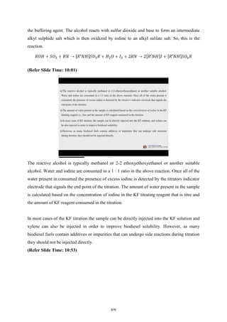 the buffering agent. The alcohol reacts with sulfur dioxide and base to form an intermediate
alkyl sulphide salt which is then oxidized by iodine to an alkyl sulfate salt. So, this is the
reaction.
(Refer Slide Time: 10:01)
The reactive alcohol is typically methanol or 2-2 ethoxyethoxyethanol or another suitable
alcohol. Water and iodine are consumed in a 1 : 1 ratio in the above reaction. Once all of the
water present in consumed the presence of excess iodine is detected by the titrators indicator
electrode that signals the end point of the titration. The amount of water present in the sample
is calculated based on the concentration of iodine in the KF titrating reagent that is titre and
the amount of KF reagent consumed in the titration.
In most cases of the KF titration the sample can be directly injected into the KF solution and
xylene can also be injected in order to improve biodiesel solubility. However, as many
biodiesel fuels contain additives or impurities that can undergo side reactions during titration
they should not be injected directly.
(Refer Slide Time: 10:53)
876
 
