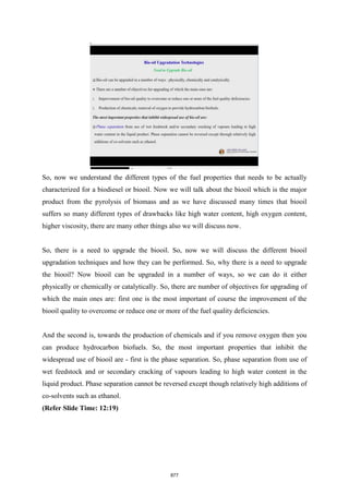 So, now we understand the different types of the fuel properties that needs to be actually
characterized for a biodiesel or biooil. Now we will talk about the biooil which is the major
product from the pyrolysis of biomass and as we have discussed many times that biooil
suffers so many different types of drawbacks like high water content, high oxygen content,
higher viscosity, there are many other things also we will discuss now.
So, there is a need to upgrade the biooil. So, now we will discuss the different biooil
upgradation techniques and how they can be performed. So, why there is a need to upgrade
the biooil? Now biooil can be upgraded in a number of ways, so we can do it either
physically or chemically or catalytically. So, there are number of objectives for upgrading of
which the main ones are: first one is the most important of course the improvement of the
biooil quality to overcome or reduce one or more of the fuel quality deficiencies.
And the second is, towards the production of chemicals and if you remove oxygen then you
can produce hydrocarbon biofuels. So, the most important properties that inhibit the
widespread use of biooil are - first is the phase separation. So, phase separation from use of
wet feedstock and or secondary cracking of vapours leading to high water content in the
liquid product. Phase separation cannot be reversed except though relatively high additions of
co-solvents such as ethanol.
(Refer Slide Time: 12:19)
877
 
