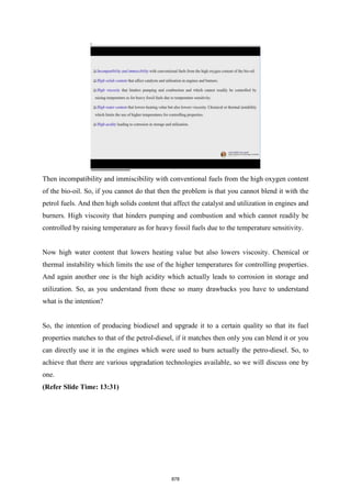 Then incompatibility and immiscibility with conventional fuels from the high oxygen content
of the bio-oil. So, if you cannot do that then the problem is that you cannot blend it with the
petrol fuels. And then high solids content that affect the catalyst and utilization in engines and
burners. High viscosity that hinders pumping and combustion and which cannot readily be
controlled by raising temperature as for heavy fossil fuels due to the temperature sensitivity.
Now high water content that lowers heating value but also lowers viscosity. Chemical or
thermal instability which limits the use of the higher temperatures for controlling properties.
And again another one is the high acidity which actually leads to corrosion in storage and
utilization. So, as you understand from these so many drawbacks you have to understand
what is the intention?
So, the intention of producing biodiesel and upgrade it to a certain quality so that its fuel
properties matches to that of the petrol-diesel, if it matches then only you can blend it or you
can directly use it in the engines which were used to burn actually the petro-diesel. So, to
achieve that there are various upgradation technologies available, so we will discuss one by
one.
(Refer Slide Time: 13:31)
878
 