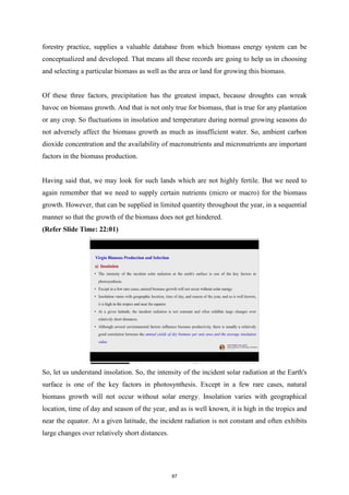 forestry practice, supplies a valuable database from which biomass energy system can be
conceptualized and developed. That means all these records are going to help us in choosing
and selecting a particular biomass as well as the area or land for growing this biomass.
Of these three factors, precipitation has the greatest impact, because droughts can wreak
havoc on biomass growth. And that is not only true for biomass, that is true for any plantation
or any crop. So fluctuations in insolation and temperature during normal growing seasons do
not adversely affect the biomass growth as much as insufficient water. So, ambient carbon
dioxide concentration and the availability of macronutrients and micronutrients are important
factors in the biomass production.
Having said that, we may look for such lands which are not highly fertile. But we need to
again remember that we need to supply certain nutrients (micro or macro) for the biomass
growth. However, that can be supplied in limited quantity throughout the year, in a sequential
manner so that the growth of the biomass does not get hindered.
(Refer Slide Time: 22:01)
So, let us understand insolation. So, the intensity of the incident solar radiation at the Earth's
surface is one of the key factors in photosynthesis. Except in a few rare cases, natural
biomass growth will not occur without solar energy. Insolation varies with geographical
location, time of day and season of the year, and as is well known, it is high in the tropics and
near the equator. At a given latitude, the incident radiation is not constant and often exhibits
large changes over relatively short distances.
87
 