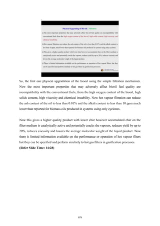 So, the first one physical upgradation of the biooil using the simple filtration mechanism.
Now the most important properties that may adversely affect biooil fuel quality are
incompatibility with the conventional fuels, from the high oxygen content of the biooil, high
solids content, high viscosity and chemical instability. Now hot vapour filtration can reduce
the ash content of the oil to less than 0.01% and the alkali content to less than 10 ppm much
lower than reported for biomass oils produced in systems using only cyclones.
Now this gives a higher quality product with lower char however accumulated char on the
filter medium is catalytically active and potentially cracks the vapours, reduces yield by up to
20%, reduces viscosity and lowers the average molecular weight of the liquid product. Now
there is limited information available on the performance or operation of hot vapour filters
but they can be specified and perform similarly to hot gas filters in gasification processes.
(Refer Slide Time: 14:28)
879
 