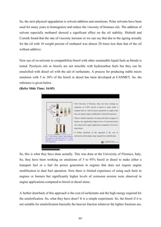 So, the next physical upgradation is solvent addition and emulsions. Polar solvents have been
used for many years to homogenize and reduce the viscosity of biomass oils. The addition of
solvent especially methanol showed a significant effect on the oil stability. Diebold and
Czernik found that the rate of viscosity increase or we can say that due to the ageing actually
for the oil with 10 weight percent of methanol was almost 20 times less than that of the oil
without additive.
Now use of co-solvents to compatibilize biooil with other sustainable liquid fuels as blends is
tested. Pyrolysis oils or biooils are not miscible with hydrocarbon fuels but they can be
emulsified with diesel oil with the aid of surfactants. A process for producing stable micro
emulsion with 5 to 30% of the biooil in diesel has been developed at CANMET. So, the
reference is given below.
(Refer Slide Time: 16:05)
So, this is what they have done actually. This was done at the University of Florence, Italy.
So, they have been working on emulsions of 5 to 95% biooil in diesel to make either a
transport fuel or a fuel for power generation in engines that does not require engine
modification to dual fuel operation. Now there is limited experience of using such fuels in
engines or burners but significantly higher levels of corrosion erosion were observed in
engine applications compared to biooil or diesel alone.
A further drawback of this approach is the cost of surfactants and the high energy required for
the emulsification. So, what they have done? It is a simple experiment. So, the biooil if it is
not suitable for emulsification basically the heavier fraction whatever the lighter fractions are,
881
 