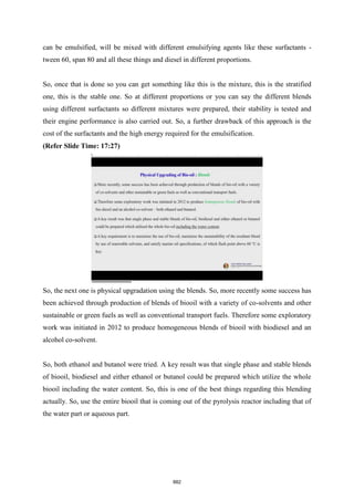 can be emulsified, will be mixed with different emulsifying agents like these surfactants -
tween 60, span 80 and all these things and diesel in different proportions.
So, once that is done so you can get something like this is the mixture, this is the stratified
one, this is the stable one. So at different proportions or you can say the different blends
using different surfactants so different mixtures were prepared, their stability is tested and
their engine performance is also carried out. So, a further drawback of this approach is the
cost of the surfactants and the high energy required for the emulsification.
(Refer Slide Time: 17:27)
So, the next one is physical upgradation using the blends. So, more recently some success has
been achieved through production of blends of biooil with a variety of co-solvents and other
sustainable or green fuels as well as conventional transport fuels. Therefore some exploratory
work was initiated in 2012 to produce homogeneous blends of biooil with biodiesel and an
alcohol co-solvent.
So, both ethanol and butanol were tried. A key result was that single phase and stable blends
of biooil, biodiesel and either ethanol or butanol could be prepared which utilize the whole
biooil including the water content. So, this is one of the best things regarding this blending
actually. So, use the entire biooil that is coming out of the pyrolysis reactor including that of
the water part or aqueous part.
882
 