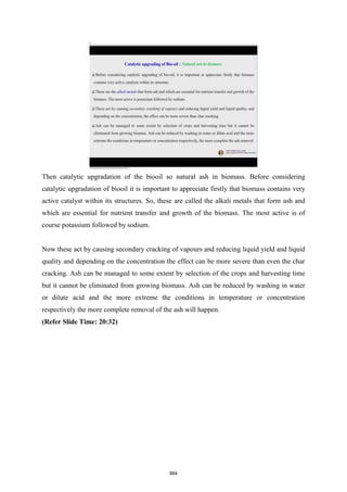 Then catalytic upgradation of the biooil so natural ash in biomass. Before considering
catalytic upgradation of biooil it is important to appreciate firstly that biomass contains very
active catalyst within its structures. So, these are called the alkali metals that form ash and
which are essential for nutrient transfer and growth of the biomass. The most active is of
course potassium followed by sodium.
Now these act by causing secondary cracking of vapours and reducing liquid yield and liquid
quality and depending on the concentration the effect can be more severe than even the char
cracking. Ash can be managed to some extent by selection of the crops and harvesting time
but it cannot be eliminated from growing biomass. Ash can be reduced by washing in water
or dilute acid and the more extreme the conditions in temperature or concentration
respectively the more complete removal of the ash will happen.
(Refer Slide Time: 20:32)
884
 