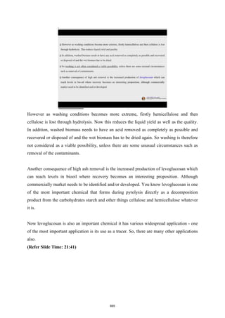 However as washing conditions becomes more extreme, firstly hemicellulose and then
cellulose is lost through hydrolysis. Now this reduces the liquid yield as well as the quality.
In addition, washed biomass needs to have an acid removed as completely as possible and
recovered or disposed of and the wet biomass has to be dried again. So washing is therefore
not considered as a viable possibility, unless there are some unusual circumstances such as
removal of the contaminants.
Another consequence of high ash removal is the increased production of levoglucosan which
can reach levels in biooil where recovery becomes an interesting proposition. Although
commercially market needs to be identified and/or developed. You know levoglucosan is one
of the most important chemical that forms during pyrolysis directly as a decomposition
product from the carbohydrates starch and other things cellulose and hemicellulose whatever
it is.
Now levoglucosan is also an important chemical it has various widespread application - one
of the most important application is its use as a tracer. So, there are many other applications
also.
(Refer Slide Time: 21:41)
885
 