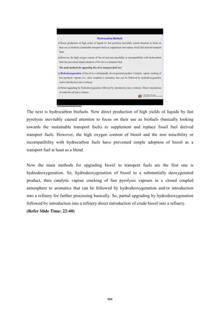 The next is hydrocarbon biofuels. Now direct production of high yields of liquids by fast
pyrolysis inevitably caused attention to focus on their use as biofuels (basically looking
towards the sustainable transport fuels) to supplement and replace fossil fuel derived
transport fuels. However, the high oxygen content of biooil and the non miscibility or
incompatibility with hydrocarbon fuels have prevented simple adoption of biooil as a
transport fuel at least as a blend.
Now the main methods for upgrading biooil to transport fuels are the first one is
hydrodeoxygenation. So, hydrodeoxygenation of biooil to a substantially deoxygenated
product, then catalytic vapour cracking of fast pyrolysis vapours in a closed coupled
atmosphere to aromatics that can be followed by hydrodeoxygenation and/or introduction
into a refinery for further processing basically. So, partial upgrading by hydrodeoxygenation
followed by introduction into a refinery direct introduction of crude biooil into a refinery.
(Refer Slide Time: 22:40)
886
 