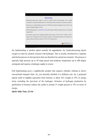 So, hydrotreating is another option actually for upgradation. So, hydro-processing rejects
oxygen as water by catalytic reaction with hydrogen. This is usually considered as a separate
and distinct process to fast pyrolysis that can therefore be carried out remotely. The process is
typically high pressure up to 20 mega pascal and moderate temperature up to 400 degree
centigrade and requires a hydrogen supply or source.
Full hydrotreating gives a naphtha-like product that requires orthodox refining to derive
conventional transport fuels. So, you basically distilled it to different cuts. So, a projected
typical yield of naphtha equivalent from biomass is about 25% weight or 55% in energy
terms excluding the provision of the hydrogen. Inclusion of hydrogen production by
gasification of biomass reduces the yields to around 15 weight percent or 33% in terms of
energy.
(Refer Slide Time: 23:34)
887
 