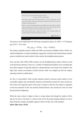 The process can be depicted by the following conceptual reaction. So, CHO + 0.77 hydrogen
gives CH 2 + 0.43 water.
The catalyst originally tested in 1980s and 1990s were based on sulfided CoMo or NiMo. So,
cobalt molybdenum or nickel molybdenum supported on alumina and aluminosilicate and the
process conditions are much similar to those used in the desulphurization process.
Now you know this CoMo, NiMo catalysts are the desulphurization catalyst which are used
in the petroleum industries. However, a number of fundamental problems arose including that
the catalyst supports of typically alumina or aluminosilicates were found to be unstable in the
high water content environment of biooil and the sulfur was stripped up from the catalyst
requiring constant re-sulfurization.
So, this is a big problem. More recently attention turned to precious metal catalyst on less
susceptible supports and considerable academic and industrial research has been carried out.
One of the most important aspect of this type of catalyst is that how the catalyst is supported
on the base material? In this case alumina aluminosilicates, they should not come out when
the processing is happening.
When the water content is higher so there is a huge chance that though the catalyst will be
dug up. So, that is why there is a need to look out for the proper doping methods as well as
there should be a proper susceptible supports which will take care of this problem.
(Refer Slide Time: 25:05)
888
 