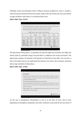Although several environmental factors influence biomass productivity, there is usually a
relatively good correlation between the annual yields of the dry biomass per unit area and the
average insolation value (there is a correlation that exists).
(Refer Slide Time: 22:43)
All other factors being equal, it is generally true that the higher the insolation, the higher the
annual yield of a particular energy crop provided it is adapted to the local environment. The
approximate changes of insolation with latitude are illustrated in this table. You can have a
look in this table and you can understand that location wise what is the maximum, minimum
and average insolation at these places.
(Refer Slide Time: 23:06)
So, the next is precipitation. Precipitation as rain or in the form of snow, sleet or hail,
depending on atmospheric temperature and other conditions is governed by the movement of
88
 