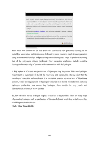 Tests have been carried out on both batch and continuous flow processes focusing on an
initial low temperature stabilization step followed by more extensive catalytic deoxygenation
using different metal catalyst and processing conditions to give a range of products including
that of the petroleum refinery feedstock. Now remaining challenges include complete
deoxygenation especially of phenols without saturation with the hydrogen.
A key aspect is of course the production of hydrogen very important. Since the hydrogen
requirement is significant it should be renewable and sustainable. Having said that the
meaning of renewable and sustainable it is a complex you can say some sort of biorefinery
concept, where the requirement of hydrogen whatever it is should be made from in-house
hydrogen production, you cannot buy hydrogen from outside its very costly and
transportation also makes it not feasible.
So, few refineries have a hydrogen surplus, so this has to be provided. There are many ways
of providing hydrogen such as gasification of biomass followed by shifting to hydrogen, then
scrubbing the carbon dioxide.
(Refer Slide Time: 26:08)
889
 