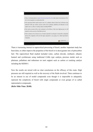 There is increasing interest in supercritical processing of biooil, another important study has
been done, to either improve the properties of the biooil or to deoxygenate into a hydrocarbon
fuel. The supercritical fluid studied included water, carbon dioxide, methanol, ethanol,
butanol and cyclohexane using traditional CoMo type catalyst, precious met