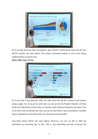 So if you talk about the final consumption, again OECD is followed by China and the non-
OECD countries, the same pattern. The energy consumption pattern as well as the energy
supplied pattern is almost same.
(Refer Slide Time: 07:24)
So if you look at this particular slide, this talks about the top five countries total primary
energy supply. So, if you go by sector then you can see that the People's Republic of China
stands first followed by United States of America, India, Russian Federation and Japan. Now
if you look at the second plot that side, you can see that China’s steel consumption is actually
hugely dependent on coal followed by oil, natural gas and renewables.
And India almost follows the same pattern. However, you can see that in India the
renewables are increasing day by day. That is very interesting and that is because the
8
 