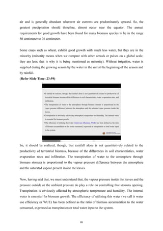 air and is generally abundant wherever air currents are predominantly upward. So, the
greatest precipitation should therefore, almost occur near the equator. The annual
requirements for good growth have been found for many biomass species to be in the range
50 centimeter to 76 centimeter.
Some crops such as wheat, exhibit good growth with much less water, but they are in the
minority (minority means when we compare with other cereals or pulses on a global scale,
they are less; that is why it is being mentioned as minority). Without irrigation, water is
supplied during the growing season by the water in the soil at the beginning of the season and
by rainfall.
(Refer Slide Time: 23:59)
So, it should be realized, though, that rainfall alone is not quantitatively related to the
productivity of terrestrial biomass, because of the differences in soil characteristics, water
evaporation rates and infiltration. The transpiration of water to the atmosphere through
biomass stomata is proportional to the vapour pressure difference between the atmosphere
and the saturated vapour present inside the leaves.
Now, having said that, we must understand that, the vapour pressure inside the leaves and the
pressure outside or the ambient pressure do play a role on controlling that stomata opening.
Transpiration is obviously affected by atmospheric temperature and humidity. The internal
water is essential for biomass growth. The efficiency of utilizing this water (we call it water
use efficiency or WUE) has been defined as the ratio of biomass accumulation to the water
consumed, expressed as transpiration or total water input to the system.
89
 