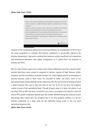 (Refer Slide Time: 25:03)
Analysis of the transpiration phenomena and the possibilities for manipulation of WUE have
led some researchers to conclude that biomass production is inextricably linked to the
biomass transpiration. Agronomic methods that minimize surface runoff and soil evaporation
and biochemical alterations that reduce transpiration in C3 plants have the potential to
increase the WUE.
But for water limited regions fact remains that without additional water the research results
indicate that these areas cannot be expected to become regions of high biomass yields.
Irrigation and full exploitation of humid climates are of the highest priority in attempting to
increase biomass yield in these areas. So, basically in India, you know, most of our
agricultural lands till date depends on the natural rain fall. We will always be looking towards
a better monsoon this year or that year (and so on). So, as we do not have lift irrigation
system in most of the agricultural lands. Though in many areas it is there, but almost I can
say about 50% or 40% has been covered (if I am correct, according to the statistics), but still
almost 50% people completely depend upon the rainfall. Rainfall during the monsoon season
and during other season also. So, irrigation has to be done properly whether it is for the
biomass production in a large scale for the dedicated energy crops or for our usual
agricultural purposes also.
(Refer Slide Time: 26:43)
90
 