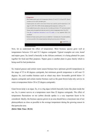 Now, let us understand the effect of temperature. Most biomass species grow well at
temperatures between 15.6 and 32.3 degrees centigrade. Typical examples are corn, kenaf
and napier grass. So, kenaf is basically in the African continent, it is being planted for years
together for food and fiber purposes. Napier grass is another plant in grass family which is
being used for fuel production.
So, tropical grasses and certain warm season biomass have optimum growth temperatures in
the range of 35 to 40 degrees centigrade, but minimum growth temperature is still near 15
degrees. So, cool weather biomass such as wheat may show favourable growth below 15
degrees centigrade and certain marine biomass such as the giant brown kelp only survive in
water at temperature below 20 to 22 (degree centigrade).
Giant brown kelp is an algae. So, it is a big algae (which) basically looks like plant inside the
sea. So, it cannot survive at a temperature more than 22 degrees centigrade. The effect of
temperature fluctuations on net carbon dioxide uptake is a very important factor to be
considered. Ideally, the biomass species grown in an area should have a maximum rate of net
photosynthesis as close as possible to the average temperature during the growing season in
that particular area.
(Refer Slide Time: 28:24)
91
 