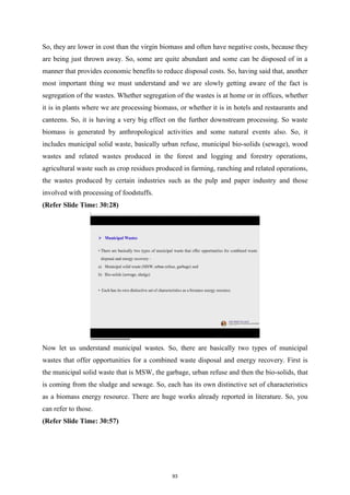 So, they are lower in cost than the virgin biomass and often have negative costs, because they
are being just thrown away. So, some are quite abundant and some can be disposed of in a
manner that provides economic benefits to reduce disposal costs. So, having said that, another
most important thing we must understand and we are slowly getting aware of the fact is
segregation of the wastes. Whether segregation of the wastes is at home or in offices, whether
it is in plants where we are processing biomass, or whether it is in hotels and restaurants and
canteens. So, it is having a very big effect on the further downstream processing. So waste
biomass is generated by anthropological activities and some natural events also. So, it
includes municipal solid waste, basically urban refuse, municipal bio-solids (sewage), wood
wastes and related wastes produced in the forest and logging and forestry operations,
agricultural waste such as crop residues produced in farming, ranching and related operations,
the wastes produced by certain industries such as the pulp and paper industry and those
involved with processing of foodstuffs.
(Refer Slide Time: 30:28)
Now let us understand municipal wastes. So, there are basically two types of municipal
wastes that offer opportunities for a combined waste disposal and energy recovery. First is
the municipal solid waste that is MSW, the garbage, urban refuse and then the bio-solids, that
is coming from the sludge and sewage. So, each has its own distinctive set of characteristics
as a biomass energy resource. There are huge works already reported in literature. So, you
can refer to those.
(Refer Slide Time: 30:57)
93
 
