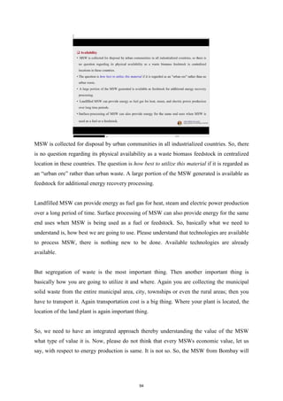 MSW is collected for disposal by urban communities in all industrialized countries. So, there
is no question regarding its physical availability as a waste biomass feedstock in centralized
location in these countries. The question is how best to utilize this material if it is regarded as
an “urban ore” rather than urban waste. A large portion of the MSW generated is available as
feedstock for additional energy recovery processing.
Landfilled MSW can provide energy as fuel gas for heat, steam and electric power production
over a long period of time. Surface processing of MSW can also provide energy for the same
end uses when MSW is being used as a fuel or feedstock. So, basically what we need to
understand is, how best we are going to use. Please understand that technologies are available
to process MSW, there is nothing new to be done. Available technologies are already
available.
But segregation of waste is the most important thing. Then another important thing is
basically how you are going to utilize it and where. Again you are collecting the municipal
solid waste from the entire municipal area, city, townships or even the rural areas; then you
have to transport it. Again transportation cost is a big thing. Where your plant is located, the
location of the land plant is again important thing.
So, we need to have an integrated approach thereby understanding the value of the MSW
what type of value it is. Now, please do not think that every MSWs economic value, let us
say, with respect to energy production is same. It is not so. So, the MSW from Bombay will
94
 