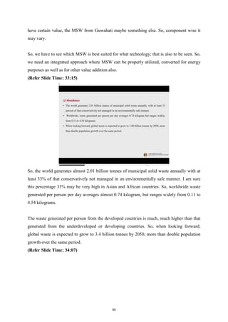 have certain value, the MSW from Guwahati maybe something else. So, component wise it
may vary.
So, we have to see which MSW is best suited for what technology; that is also to be seen. So,
we need an integrated approach where MSW can be properly utilized, converted for energy
purposes as well as for other value addition also.
(Refer Slide Time: 33:15)
So, the world generates almost 2.01 billion tonnes of municipal solid waste annually with at
least 33% of that conservatively not managed in an environmentally safe manner. I am sure
this percentage 33% may be very high in Asian and African countries. So, worldwide waste
generated per person per day averages almost 0.74 kilogram, but ranges widely from 0.11 to
4.54 kilograms.
The waste generated per person from the developed countries is much, much higher than that
generated from the underdeveloped or developing countries. So, when looking forward,
global waste is expected to grow to 3.4 billion tonnes by 2050, more than double population
growth over the same period.
(Refer Slide Time: 34:07)
95
 