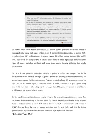 Let us talk about India. Urban India about 377 million people generates 62 million tonnes of
municipal solid waste each year. Of this about 43 million tonnes (amounting to almost 70%)
is collected and 11.9 million tonnes is treated. About 31 million tonnes is dumped in landfill
sites. Now when we dump MSW in landfill sites, many a times it produces many different
types of gases, including methane and some toxic gases, thereby polluting the nearby
environment.
So, if it is not properly landfilled, then it is going to affect two things. First is the
environment in the form of leakages of gases. Second is, leaching of the components to the
groundwater sources (toxic components). Average waste is about 450 grams per person per
day (this is an Indian figure). However, there is much variability in per capita: daily
household municipal solid waste generation ranges from 170 grams per person in small towns
to 620 grams per person in large cities.
So, the trend is same; the urbanized people living in the large cities, produce more waste than
the people those are staying in the rural areas. So, waste generation will most likely increase
from 62 million tonnes to about 165 million tonnes in 2030. The associated difficulties of
MSW disposal have become a serious problem that do not bode well for the future
generations of city dwellers and the areas that have high population densities.
(Refer Slide Time: 35:56)
96
 