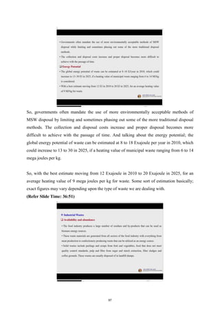 So, governments often mandate the use of more environmentally acceptable methods of
MSW disposal by limiting and sometimes phasing out some of the more traditional disposal
methods. The collection and disposal costs increase and proper disposal becomes more
difficult to achieve with the passage of time. And talking about the energy potential; the
global energy potential of waste can be estimated at 8 to 18 Exajoule per year in 2010, which
could increase to 13 to 30 in 2025, if a heating value of municipal waste ranging from 6 to 14
mega joules per kg.
So, with the best estimate moving from 12 Exajoule in 2010 to 20 Exajoule in 2025, for an
average heating value of 9 mega joules per kg for waste. Some sort of estimation basically;
exact figures may vary depending upon the type of waste we are dealing with.
(Refer Slide Time: 36:51)
97
 