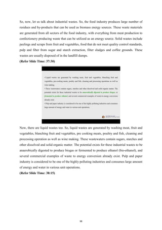 So, now, let us talk about industrial wastes. So, the food industry produces large number of
residues and by-products that can be used as biomass energy sources. These waste materials
are generated from all sectors of the food industry, with everything from meat production to
confectionery producing waste that can be utilized as an energy source. Solid wastes include
peelings and scraps from fruit and vegetables, food that do not meet quality control standards,
pulp and fiber from sugar and starch extraction, filter sludges and coffee grounds. These
wastes are usually disposed of in the landfill dumps.
(Refer Slide Time: 37:30)
Now, there are liquid wastes too. So, liquid wastes are generated by washing meat, fruit and
vegetables, blanching fruit and vegetables, pre cooking meats, poultry and fish, cleaning and
processing operation as well as wine making. These wastewaters contain sugars, starches and
other dissolved and solid organic matter. The potential exists for these industrial wastes to be
anaerobically digested to produce biogas or fermented to produce ethanol (bio-ethanol), and
several commercial examples of waste to energy conversion already exist. Pulp and paper
industry is considered to be one of the highly polluting industries and consumes large amount
of energy and water in various unit operations.
(Refer Slide Time: 38:15)
98
 