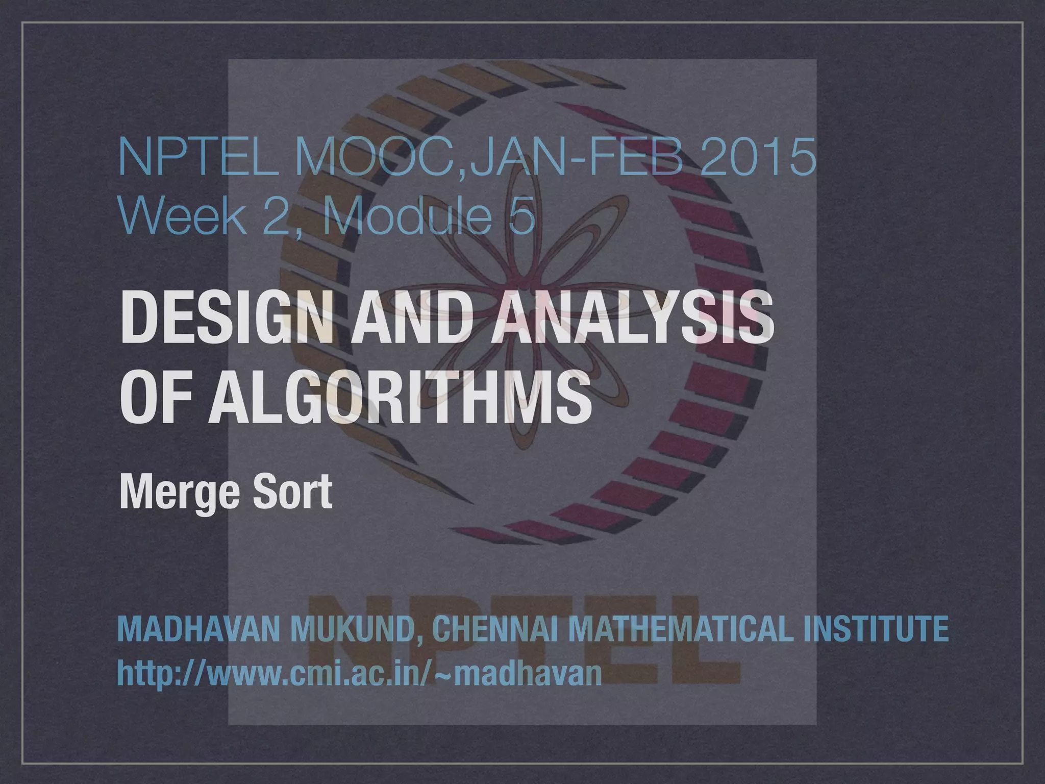 DESIGN AND ANALYSIS
OF ALGORITHMS
Merge Sort
MADHAVAN MUKUND, CHENNAI MATHEMATICAL INSTITUTE
http://www.cmi.ac.in/~madhavan
NPTEL MOOC,JAN-FEB 2015
Week 2, Module 5
 