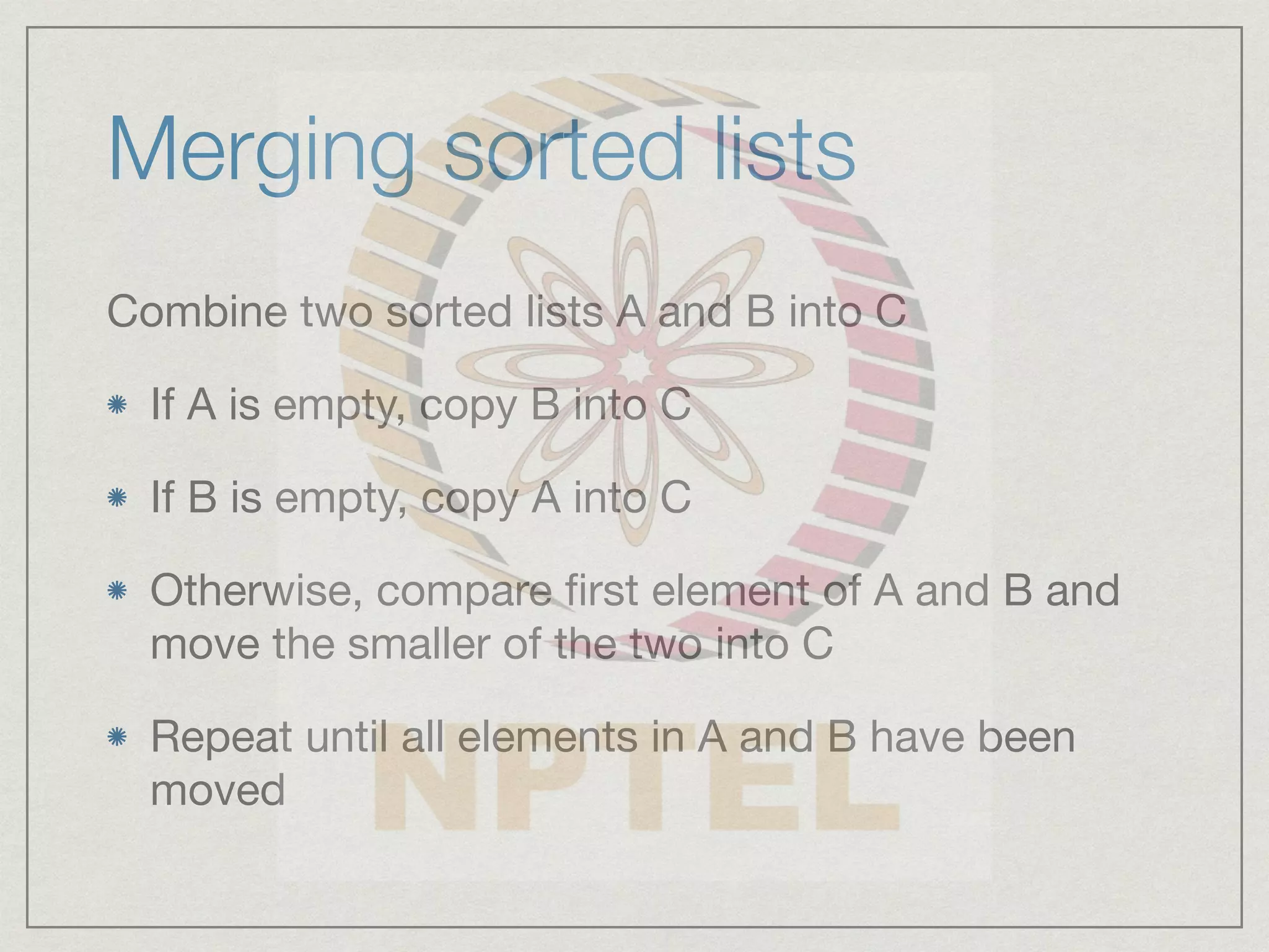 Merging sorted lists
Combine two sorted lists A and B into C
If A is empty, copy B into C
If B is empty, copy A into C
Otherwise, compare first element of A and B and
move the smaller of the two into C
Repeat until all elements in A and B have been
moved
 