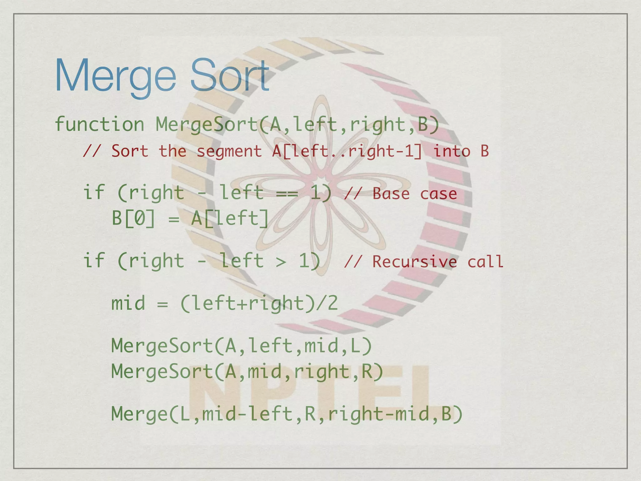 Merge Sort
function MergeSort(A,left,right,B)
// Sort the segment A[left..right-1] into B
if (right - left == 1) // Base case
B[0] = A[left]
if (right - left > 1) // Recursive call
mid = (left+right)/2
MergeSort(A,left,mid,L)
MergeSort(A,mid,right,R)
Merge(L,mid-left,R,right-mid,B)
 