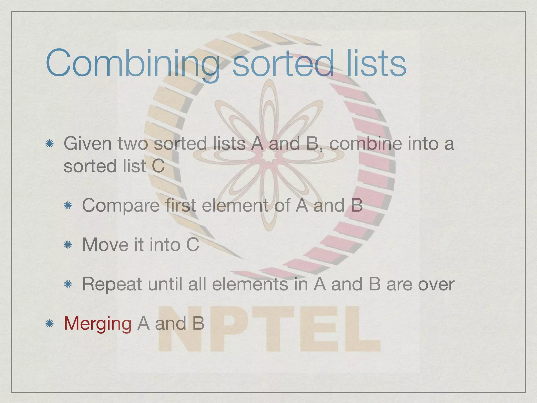 Combining sorted lists
Given two sorted lists A and B, combine into a
sorted list C
Compare first element of A and B
Move it into C
Repeat until all elements in A and B are over
Merging A and B
 