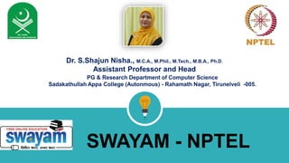 SWAYAM - NPTEL
Dr. S.Shajun Nisha., M.C.A., M.Phil., M.Tech., M.B.A., Ph.D.
Assistant Professor and Head
PG & Research Department of Computer Science
Sadakathullah Appa College (Autonmous) - Rahamath Nagar, Tirunelveli -005.
 